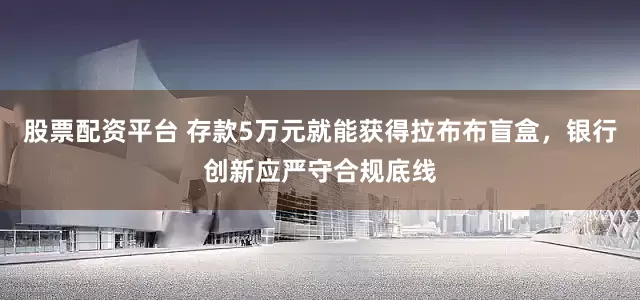 股票配资平台 存款5万元就能获得拉布布盲盒，银行创新应严守合规底线