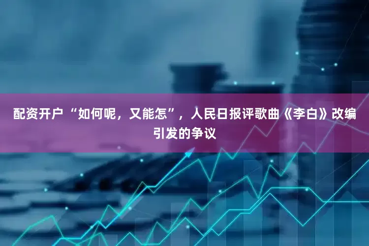 配资开户 “如何呢，又能怎”，人民日报评歌曲《李白》改编引发的争议