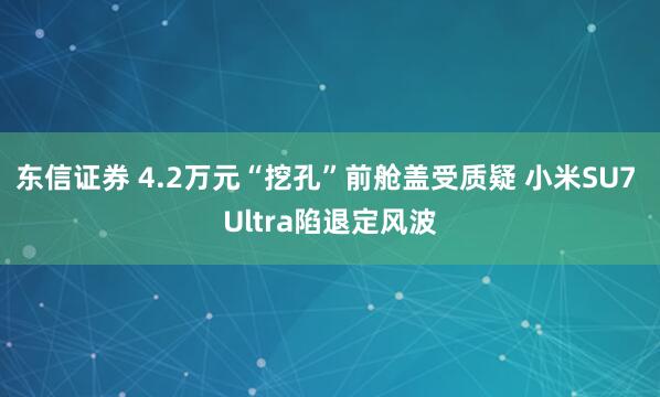 东信证券 4.2万元“挖孔”前舱盖受质疑 小米SU7 Ultra陷退定风波