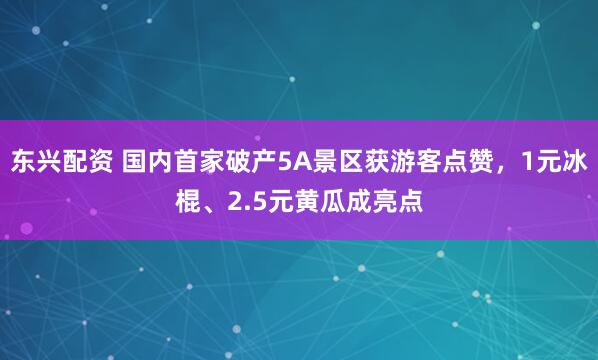 东兴配资 国内首家破产5A景区获游客点赞，1元冰棍、2.5元黄瓜成亮点
