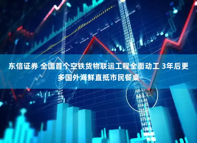 东信证券 全国首个空铁货物联运工程全面动工 3年后更多国外海鲜直抵市民餐桌