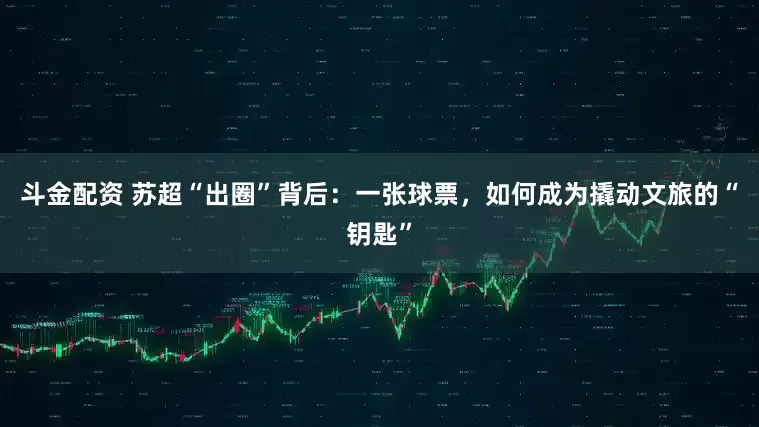 斗金配资 苏超“出圈”背后：一张球票，如何成为撬动文旅的“钥匙”