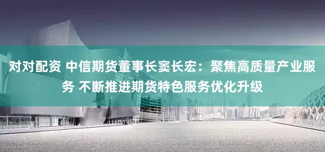 对对配资 中信期货董事长窦长宏：聚焦高质量产业服务 不断推进期货特色服务优化升级