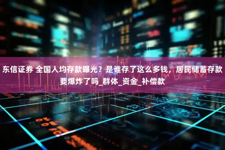 东信证券 全国人均存款曝光？是谁存了这么多钱，居民储蓄存款要爆炸了吗_群体_资金_补偿款