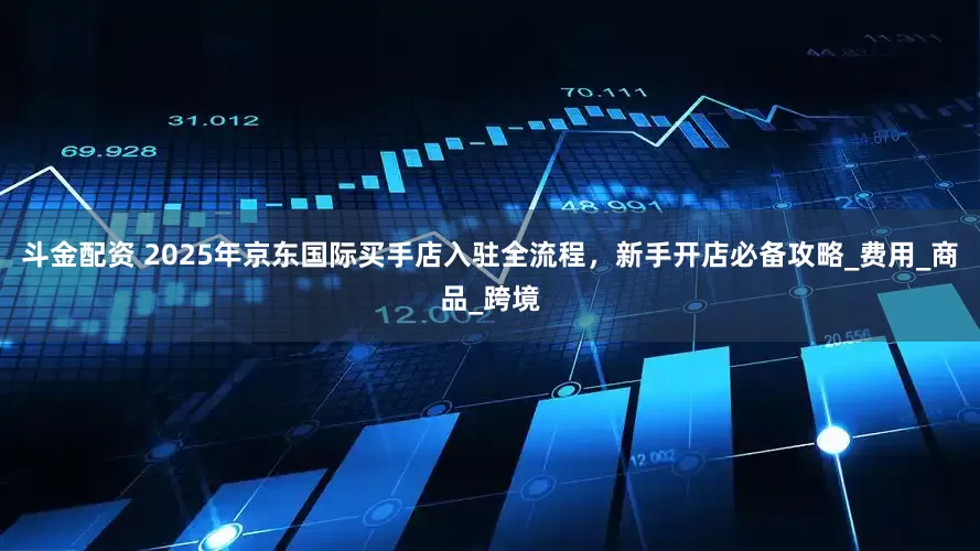 斗金配资 2025年京东国际买手店入驻全流程，新手开店必备攻略_费用_商品_跨境