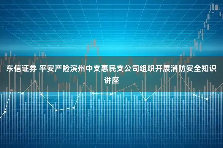 东信证券 平安产险滨州中支惠民支公司组织开展消防安全知识讲座