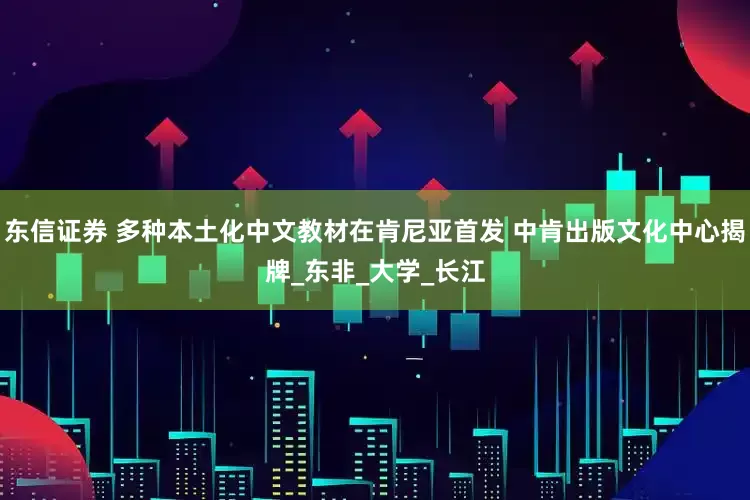 东信证券 多种本土化中文教材在肯尼亚首发 中肯出版文化中心揭牌_东非_大学_长江
