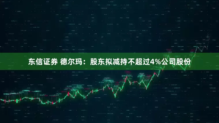 东信证券 德尔玛：股东拟减持不超过4%公司股份