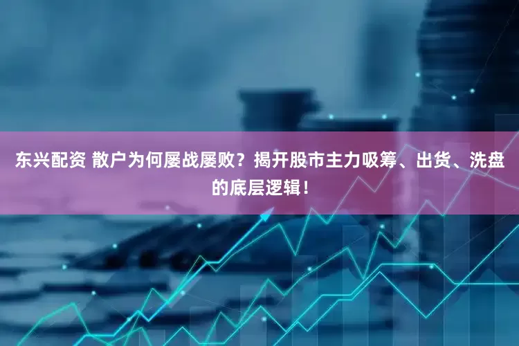 东兴配资 散户为何屡战屡败？揭开股市主力吸筹、出货、洗盘的底层逻辑！