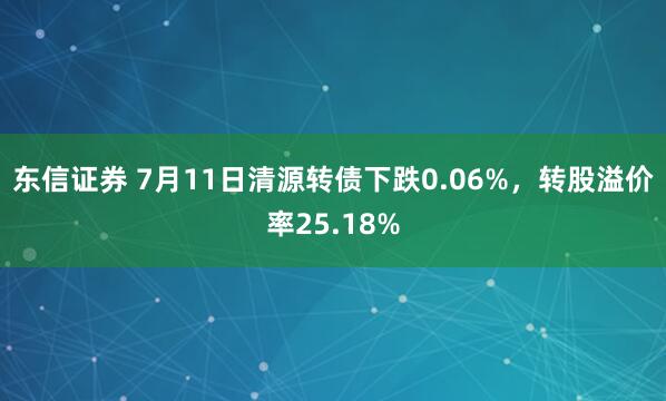 东信证券 7月11日清源转债下跌0.06%，转股溢价率25.18%