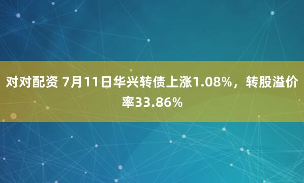对对配资 7月11日华兴转债上涨1.08%，转股溢价率33.86%