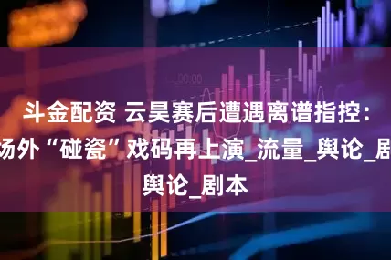 斗金配资 云昊赛后遭遇离谱指控：会场外“碰瓷”戏码再上演_流量_舆论_剧本