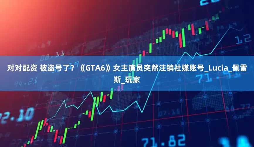 对对配资 被盗号了？《GTA6》女主演员突然注销社媒账号_Lucia_佩雷斯_玩家