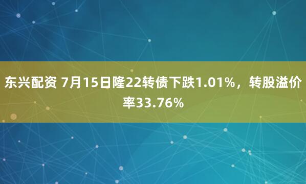 东兴配资 7月15日隆22转债下跌1.01%，转股溢价率33.76%