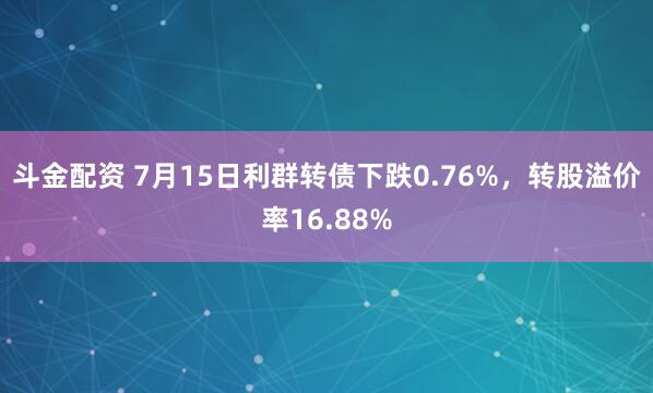 斗金配资 7月15日利群转债下跌0.76%，转股溢价率16.88%
