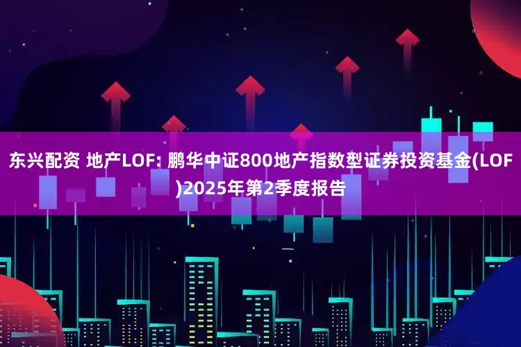 东兴配资 地产LOF: 鹏华中证800地产指数型证券投资基金(LOF)2025年第2季度报告