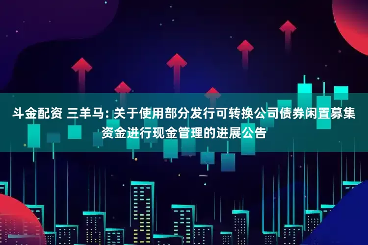 斗金配资 三羊马: 关于使用部分发行可转换公司债券闲置募集资金进行现金管理的进展公告
