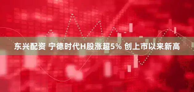 东兴配资 宁德时代H股涨超5% 创上市以来新高