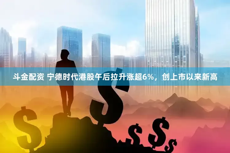 斗金配资 宁德时代港股午后拉升涨超6%，创上市以来新高