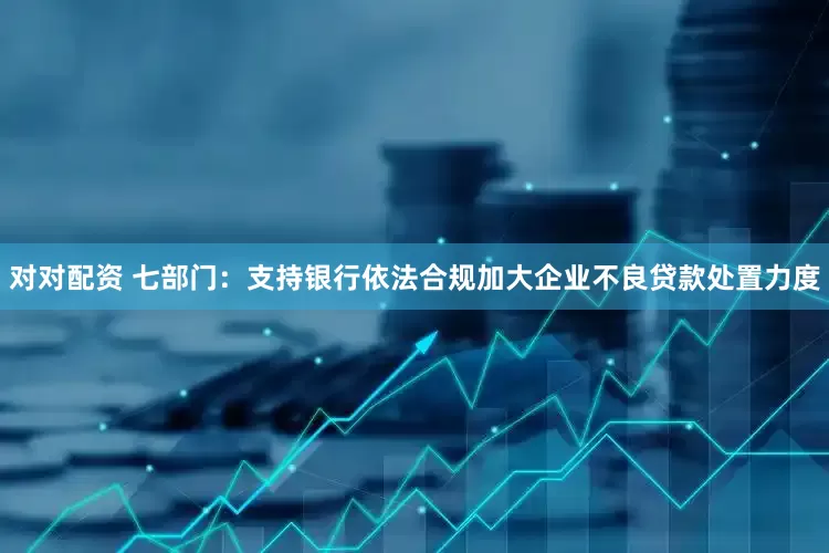 对对配资 七部门：支持银行依法合规加大企业不良贷款处置力度