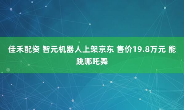 佳禾配资 智元机器人上架京东 售价19.8万元 能跳哪吒舞