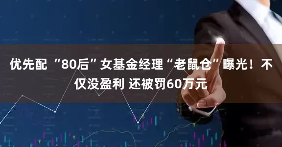 优先配 “80后”女基金经理“老鼠仓”曝光！不仅没盈利 还被罚60万元