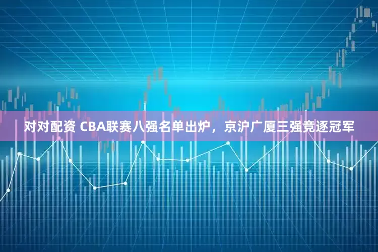 对对配资 CBA联赛八强名单出炉，京沪广厦三强竞逐冠军