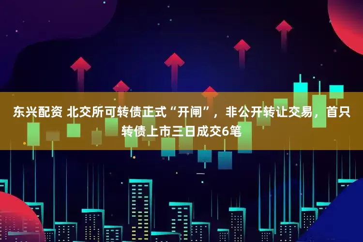东兴配资 北交所可转债正式“开闸”，非公开转让交易，首只转债上市三日成交6笔