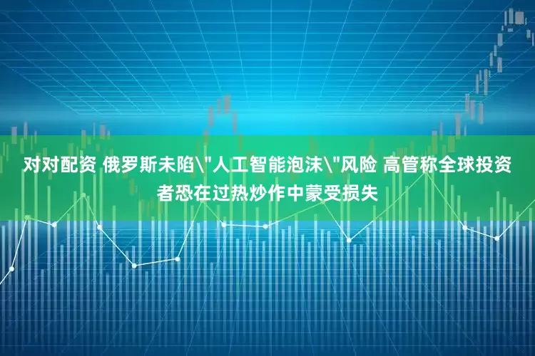 对对配资 俄罗斯未陷＂人工智能泡沫＂风险 高管称全球投资者恐在过热炒作中蒙受损失