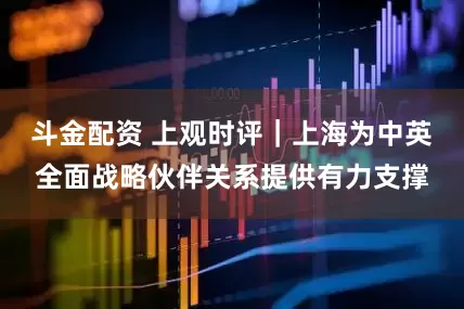 斗金配资 上观时评｜上海为中英全面战略伙伴关系提供有力支撑
