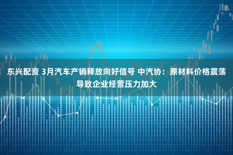 东兴配资 3月汽车产销释放向好信号 中汽协：原材料价格震荡导致企业经营压力加大