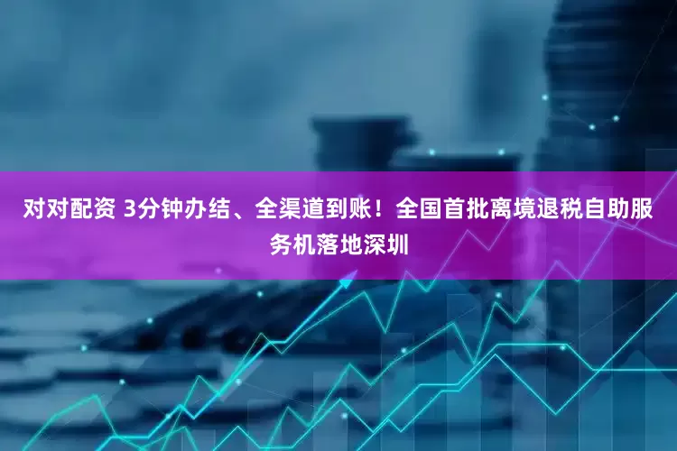 对对配资 3分钟办结、全渠道到账！全国首批离境退税自助服务机落地深圳