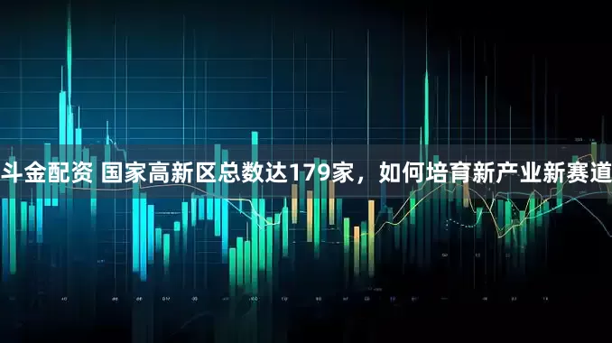 斗金配资 国家高新区总数达179家，如何培育新产业新赛道